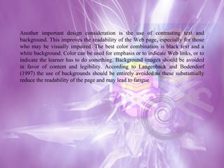 Another important design consideration is the use of contrasting text and background. This improves the readability of the Web page, especially for those who may be visually impaired. The best color combination is black text and a white background. Color can be used for emphasis or to indicate Web links, or to indicate the learner has to do something. Background images should be avoided in favor of content and legibility. According to Langenback and Bodendorf (1997) the use of backgrounds should be entirely avoided as these substantially reduce the readability of the page and may lead to fatigue  