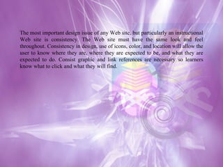 The most important design issue of any Web site, but particularly an instructional Web site is consistency. The Web site must have the same look and feel throughout. Consistency in design, use of icons, color, and location will allow the user to know where they are, where they are expected to be, and what they are expected to do. Consist graphic and link references are necessary so learners know what to click and what they will find. 