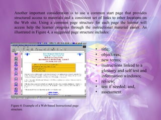 Another important consideration is to use a common start page that provides structured access to materials and a consistent set of links to other locations on the Web site. Using a common page structure for each page the learner will access help the learner progress through the instructional material easier. As illustrated in Figure 4, a suggested page structure includes: title;  objectives;  new terms;  instructions linked to a glossary and self test and information windows;  review;  test if needed; and,  assessment. Figure 4: Example of a Web-based Instructional page structure.  