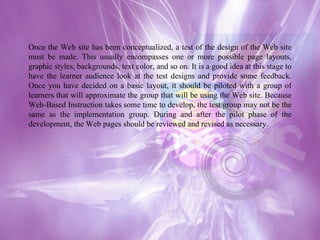 Once the Web site has been conceptualized, a test of the design of the Web site must be made. This usually encompasses one or more possible page layouts, graphic styles, backgrounds, text color, and so on. It is a good idea at this stage to have the learner audience look at the test designs and provide some feedback. Once you have decided on a basic layout, it should be piloted with a group of learners that will approximate the group that will be using the Web site. Because Web-Based Instruction takes some time to develop, the test group may not be the same as the implementation group. During and after the pilot phase of the development, the Web pages should be reviewed and revised as necessary. 