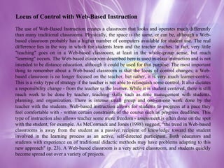 The use of Web-Based Instruction creates a classroom that looks and operates much differently than many traditional classrooms. Physically, the space is the same, or can be, although a Web-based classroom probably has a higher number of computers available for student use. The real difference lies in the way in which the students learn and the teacher teaches. In fact, very little "teaching" goes on in a Web-based classroom, at least in the whole-group sense, but much "learning" occurs. The Web-based classroom described here is used in-class instruction and is not intended to be distance education, although it could be used for that purpose. The most important thing to remember about a Web-based classroom is that the locus of control changes; a Web-based classroom is no longer focused on the teacher, but rather, it is very much learner-centric. This is a risky type of strategy if the teacher is not able to relinquish some control. It also dictates a responsibility change - from the teacher to the learner. While it is student centered, there is still much work to be done by teacher, teaching skills such as time management with students, planning, and organization. There is intense small group and one-on-one work done by the teacher with the students. Web-based instruction allows for students to progress at a pace they feel comfortable with - within certain constraints of the course such as progress deadlines. This type of instruction also allows teacher some more freedom - assessment is often done on the spot with the student, for example. As McCormack and Jones (1998) suggest, "the trend in Web-based classrooms is away from the student as a passive recipient of knowledge toward the student involved in the learning process as an active, self-directed participant. Both educators and students with experience on of traditional didactic methods may have problems adapting to this new approach" (p. 23). A Web-based classroom is a very active classroom, and students quickly become spread out over a variety of projects. Locus of Control with Web-Based Instruction 