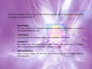 There are reasons why the use of the Web in classrooms is not more widespread, including, but not limited to: knowledge it is not a simple and straightforward task to create and maintain an extensive Web-based Instruction site;  reluctance some educators are hesitant to adopt new methods of instruction;  resources few schools can afford the time, support, training, and recognition for teachers who wish to pursue new methods of instruction; and,  infrastructure some schools simply do not have the resources to develop large computer infrastructures. 