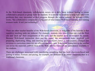 In the Web-based classroom, collaboration occurs on a daily basis without having to create collaborative projects or group work for students. It is natural for students to help each other with problems they may encounter as they progress through the course content. As Koonce (1998) wrote, "the collaborative component is a big part of what makes Web-based learning and training avenues work. It isn't just technology" There are other teacher benefits of the Web-based classroom, as well. One of the benefits is that repetitive teaching tasks are reduced. For example, students who miss a class can visit the Web site and "pick up" their assignments at any time, and the teacher need not re-teach the lesson. Because Web-based instruction does not use paper, the management tasks involved with preparing, duplicating, filing, and cleaning up paper-based classes is non-existent. Changes and revisions to curriculum materials are efficient and easy with Web-based instruction as the teacher can revise the materials, publish them to the Web, and the materials are immediately available to the students. There are challenges associated with transferring something that has been classroom-based and putting it online. Formats and pacing, for example, are different in an online classroom than in a traditional classroom. 