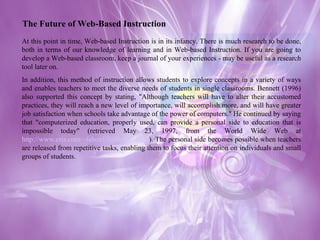 At this point in time, Web-based Instruction is in its infancy. There is much research to be done, both in terms of our knowledge of learning and in Web-based Instruction. If you are going to develop a Web-based classroom, keep a journal of your experiences - may be useful as a research tool later on. In addition, this method of instruction allows students to explore concepts in a variety of ways and enables teachers to meet the diverse needs of students in single classrooms. Bennett (1996) also supported this concept by stating, "Although teachers will have to alter their accustomed practices, they will reach a new level of importance, will accomplish more, and will have greater job satisfaction when schools take advantage of the power of computers." He continued by saying that "computerized education, properly used, can provide a personal side to education that is impossible today" (retrieved May 23, 1997, from the World Wide Web at  http://www.cris.com/~faben1/fullbook.shtml ). The personal side becomes possible when teachers are released from repetitive tasks, enabling them to focus their attention on individuals and small groups of students. The Future of Web-Based Instruction 