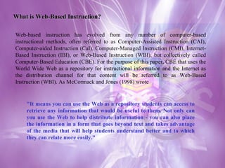 What is Web-Based Instruction? Web-based instruction has evolved from any number of computer-based instructional methods, often referred to as Computer-Assisted Instruction (CAI), Computer-aided Instruction (CaI), Computer-Managed Instruction (CMI), Internet-Based Instruction (IBI), or Web-Based Instruction (WBI), but collectively called Computer-Based Education (CBE). For the purpose of this paper, CBE that uses the World Wide Web as a repository for instructional information and the Internet as the distribution channel for that content will be referred to as Web-Based Instruction (WBI). As McCormack and Jones (1998) wrote "It means you can use the Web as a repository students can access to retrieve any information that would be useful to them. Not only can you use the Web to help distribute information - you can also place the information in a form that goes beyond text and takes advantage of the media that will help students understand better and to which they can relate more easily."  