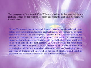 The emergence of the World Wide Web as a pipeline for learning will have a profound effect on the manner in which our students learn and we teach. As Koonce states "From Web-based instruction and distance learning to virtual reality and online peer communities, training and technology are converging in rapid and radical ways. The convergence - speeded by the Internet and by the growth of company intranets and extranets - is having a revolutionary impact on both the nature of training and the skills that trainers will need to do their jobs in the next century. ... Are you ready for what these changes will mean to you? Are you becoming an expert at these new technologies and the new modalities of learning that are developing? Or is your idea of training still centered on the use of flipcharts and stand-up presentations, icebreaker exercises, and extensive lecture?"  