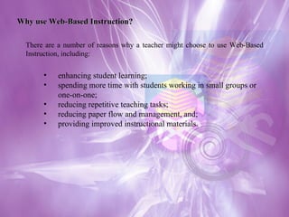 Why use Web-Based Instruction? There are a number of reasons why a teacher might choose to use Web-Based Instruction, including: enhancing student learning;  spending more time with students working in small groups or one-on-one;  reducing repetitive teaching tasks;  reducing paper flow and management, and;  providing improved instructional materials. 