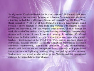 So why create Web-Based Instruction in your classroom? McCormack and Jones (1998) suggest that one reason for doing so is because "most educators aim to use a teaching method that is effective, efficient, and enjoyable" (p. 17). Using Web-Based instruction (WBI) is all of these things, but it is also pedagogically sound because it allows teachers to spend more time working with students in small groups and individually. WBI can begin to offer a variety of paths through the curriculum and offers students a self-paced learning environment, thus providing students with a sense of control over their learning. In addition, Web-Based Instruction facilitates multiple levels of instruction in one room with a single teacher. If implemented on the World Wide Web, students can have access to instructional materials at home. Because the instructional materials are stored and distributed electronically, Web-Based Instruction is also environmentally friendly, and there are not the management issues associated with paper-based instruction such as duplicating, revising, filing, and picking up after students. Students who miss school are also able to go to a Web site and find instructional materials they missed during their absence. 