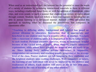 When used as an instructional tool, the Internet has the potential to meet the needs of a variety of students by presenting instructional materials to them in different ways, including a traditional linear form; or, with the addition of illustrations, video clips, and even sound, in such a manner that students can review or move ahead through content. Students need not follow a lock-step regimen to learning but are able to pursue learning in a self-paced manner. Bennett (1996) advocated this approach to teaching when he discussed the possibilities that computers in classrooms offer: "Teaching to differing ability, background and interest has posed an eternal dilemma to educators. Instruction that is appropriate and beneficial to one student may have a negative effect on another. Teachers with a classroom of children know it is impractical to try to tailor lessons to each student. Personal attention, however, would be immensely helpful because of the varied needs of pupils. Some students require additional explanations, while others have grasped the material and are ready to go on. Since having forty million private instructors is impossible, compromises are necessary and teaching usually progresses at the average level of the class. Poorer students are left hanging in their confusion and the brightest students miss exciting challenges. With computers as tutors, the learning of one individual will never be hindered by the abilities and weaknesses of others. Each student will move at his or her own pace, unaffected by the rate of learning of any other student."  