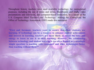 Throughout history teachers have used available technology for instructional purposes, including the use of slates and stylus, blackboards and chalk, video presentations and television, and computer-based instruction. In a report to the U.S. Congress titled  Teachers and Technology: Making the Connection,  the Office of Technology Assessment (1995) made this statement: "First and foremost, teachers want to ensure that their students are learning. If technology can be a resource to enhance student achievement and interest in learning, teachers are more likely to invest the time and energy to learn to use it in their teaching. However, the relationship between technology and student learning is too often framed as a seemingly simple question: is teaching with computers and other technologies better than teaching without them?"  