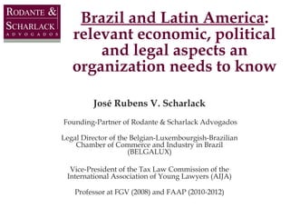 Brazil and Latin America:
relevant economic, political
and legal aspects an
organization needs to know
José Rubens V. Scharlack
Founding-Partner of Rodante & Scharlack Advogados
Legal Director of the Belgian-Luxembourgish-Brazilian
Chamber of Commerce and Industry in Brazil
(BELGALUX)
Vice-President of the Tax Law Commission of the
International Association of Young Lawyers (AIJA)
Professor at FGV (2008) and FAAP (2010-2012)

 