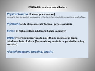 Physical trauma (Koebner phenomenon)
isomorphic sign - the psoriatic papules occur in the site of the mechanical trauma within a couple of days
Infections acute streptococcal infection - guttate psoriasis
Stress as high as 40% in adults and higher in children
Drugs systemic glucocorticoids, oral lithium, antimalarial drugs,
interferon, beta blockers (flares existing psoriasis or psoriasiform drug
eruption)
Alcohol ingestion, smoking, obesity
PSORIASIS - environmental factors
 