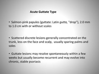 Acute Guttate Type
• Salmon-pink papules (guttate: Latin gutta, "drop"), 2.0 mm
to 1.0 cm with or without scales
• Scattered discrete lesions generally concentrated on the
trunk, less on the face and scalp, usually sparing palms and
soles
• Guttate lesions may resolve spontaneously within a few
weeks but usually become recurrent and may evolve into
chronic, stable psoriasis
 