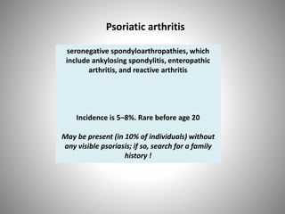 Psoriatic arthritis
seronegative spondyloarthropathies, which
include ankylosing spondylitis, enteropathic
arthritis, and reactive arthritis
Incidence is 5–8%. Rare before age 20
May be present (in 10% of individuals) without
any visible psoriasis; if so, search for a family
history !
 
