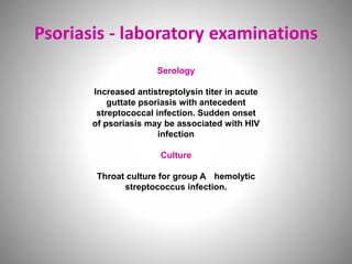 Psoriasis - laboratory examinations
Serology
Increased antistreptolysin titer in acute
guttate psoriasis with antecedent
streptococcal infection. Sudden onset
of psoriasis may be associated with HIV
infection
Culture
Throat culture for group A -hemolytic
streptococcus infection.
 