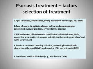 Psoriasis treatment – factors
selection of treatment
1.Age: childhood, adolescence, young adulthood, middle age, >60 years
2.Type of psoriasis: guttate, plaque, palmar and palmopustular,
generalized pustular psoriasis, erythrodermic psoriasis
3.Site and extent of involvement: localized to palms and soles, scalp,
anogenital area, scattered plaques but <5% involvement; generalized and
>30% involvement
4.Previous treatment: ionizing radiation, systemic glucocorticoids,
photochemotherapy (PUVA), cyclosporine (CS), methotrexate (MTX)
5.Associated medical disorders (e.g., HIV disease, CVD).
 