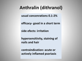Anthralin (dithranol)
usual concenrations 0.1-2%
efficacy- good in a short term
side efects: irritation
hypersensitivity, staining of
nails and hair
contraindication: acute or
actively inflamed psoriasis
 