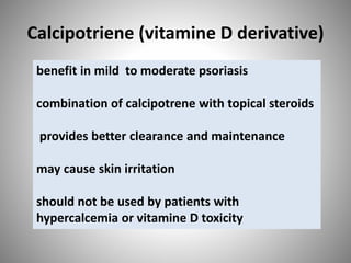 Calcipotriene (vitamine D derivative)
benefit in mild to moderate psoriasis
combination of calcipotrene with topical steroids
provides better clearance and maintenance
may cause skin irritation
should not be used by patients with
hypercalcemia or vitamine D toxicity
 