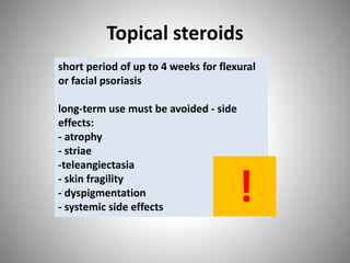 Topical steroids
short period of up to 4 weeks for flexural
or facial psoriasis
long-term use must be avoided - side
effects:
- atrophy
- striae
-teleangiectasia
- skin fragility
- dyspigmentation
- systemic side effects
!
 