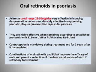 Oral retinoids in psoriasis
• Acitretin usual range 25-50mg/day very effective in inducing
desquamation but only moderately effective in suppressing
psoriatic plaques (an exception is pustular psoriasis
• They are highly effective when combined according to established
protocols with 311-nm UVB or PUVA (called Re-PUVA)
• Contraception is mandatory during treatment and for 2 years after
it is completed
• Combinations of oral retinoids and PUVA improve the efficacy of
each and permit a reduction of the dose and duration of each if
refractory to treatment
 