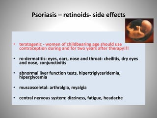 Psoriasis – retinoids- side effects
• teratogenic - women of childbearing age should use
contraception during and for two years after therapy!!!
• ro-dermatitis: eyes, ears, nose and throat: cheilitis, dry eyes
and nose, conjunctivitis
• abnormal liver function tests, hipertriglyceridemia,
hiperglycemia
• muscosceletal: arthralgia, myalgia
• central nervous system: dizziness, fatigue, headache
 