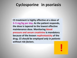 Cyclosporine in psoriasis
CS treatment is highly effective at a dose of
3–5 mg/kg per day. As the patient responds,
the dose is tapered to the lowest effective
maintenance dose. Monitoring blood
pressure and serum creatinine is mandatory
because of the known nephrotoxicity of the
drug. CS should be employed only in patients
without risk factors.
!
 