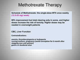 Methotrexate Therapy
Schedule of Methotrexate: the single-dose MTX once weekly
(12.5-25 mg/ week)
80% improvement but total clearing only in some, and higher
doses increase the risk of toxicity. Higher doses may be
needed in overweight patients
CBC, Liver Function
Contraindications:
anemia, thrombocytopenia or leukopenia
nursing mothers, pregnancy (avoid conception for 6 month after
stopping men and women)
gastric or duodenal ulcer
 