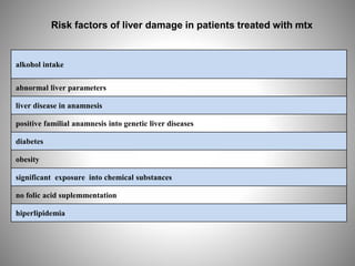 alkohol intake
abnormal liver parameters
liver disease in anamnesis
positive familial anamnesis into genetic liver diseases
diabetes
obesity
significant exposure into chemical substances
no folic acid suplemmentation
hiperlipidemia
Risk factors of liver damage in patients treated with mtx
 