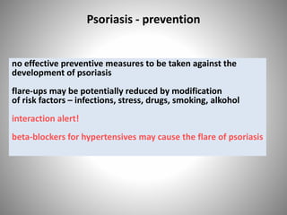 Psoriasis - prevention
no effective preventive measures to be taken against the
development of psoriasis
flare-ups may be potentially reduced by modification
of risk factors – infections, stress, drugs, smoking, alkohol
interaction alert!
beta-blockers for hypertensives may cause the flare of psoriasis
 