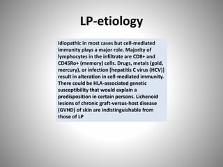 LP-etiology
Idiopathic in most cases but cell-mediated
immunity plays a major role. Majority of
lymphocytes in the infiltrate are CD8+ and
CD45Ro+ (memory) cells. Drugs, metals (gold,
mercury), or infection [hepatitis C virus (HCV)]
result in alteration in cell-mediated immunity.
There could be HLA-associated genetic
susceptibility that would explain a
predisposition in certain persons. Lichenoid
lesions of chronic graft-versus-host disease
(GVHD) of skin are indistinguishable from
those of LP
 