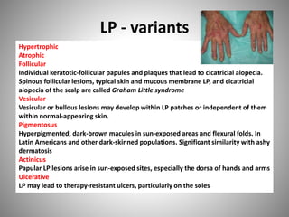 LP - variants
Hypertrophic
Atrophic
Follicular
Individual keratotic-follicular papules and plaques that lead to cicatricial alopecia.
Spinous follicular lesions, typical skin and mucous membrane LP, and cicatricial
alopecia of the scalp are called Graham Little syndrome
Vesicular
Vesicular or bullous lesions may develop within LP patches or independent of them
within normal-appearing skin.
Pigmentosus
Hyperpigmented, dark-brown macules in sun-exposed areas and flexural folds. In
Latin Americans and other dark-skinned populations. Significant similarity with ashy
dermatosis
Actinicus
Papular LP lesions arise in sun-exposed sites, especially the dorsa of hands and arms
Ulcerative
LP may lead to therapy-resistant ulcers, particularly on the soles
 