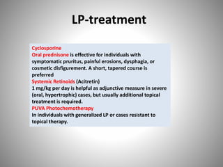 LP-treatment
Cyclosporine
Oral prednisone is effective for individuals with
symptomatic pruritus, painful erosions, dysphagia, or
cosmetic disfigurement. A short, tapered course is
preferred
Systemic Retinoids (Acitretin)
1 mg/kg per day is helpful as adjunctive measure in severe
(oral, hypertrophic) cases, but usually additional topical
treatment is required.
PUVA Photochemotherapy
In individuals with generalized LP or cases resistant to
topical therapy.
 