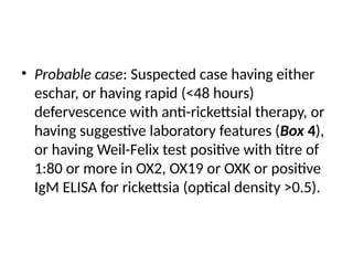 • Probable case: Suspected case having either
eschar, or having rapid (<48 hours)
defervescence with anti-rickettsial therapy, or
having suggestive laboratory features (Box 4),
or having Weil-Felix test positive with titre of
1:80 or more in OX2, OX19 or OXK or positive
IgM ELISA for rickettsia (optical density >0.5).
 