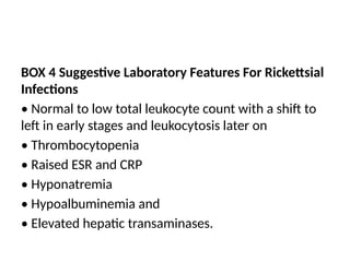 BOX 4 Suggestive Laboratory Features For Rickettsial
Infections
• Normal to low total leukocyte count with a shift to
left in early stages and leukocytosis later on
• Thrombocytopenia
• Raised ESR and CRP
• Hyponatremia
• Hypoalbuminemia and
• Elevated hepatic transaminases.
 