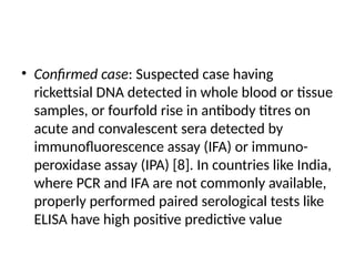 • Confirmed case: Suspected case having
rickettsial DNA detected in whole blood or tissue
samples, or fourfold rise in antibody titres on
acute and convalescent sera detected by
immunofluorescence assay (IFA) or immuno-
peroxidase assay (IPA) [8]. In countries like India,
where PCR and IFA are not commonly available,
properly performed paired serological tests like
ELISA have high positive predictive value
 
