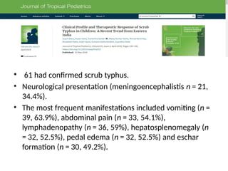 • 61 had confirmed scrub typhus.
• Neurological presentation (meningoencephalistis n = 21,
34.4%).
• The most frequent manifestations included vomiting (n =
39, 63.9%), abdominal pain (n = 33, 54.1%),
lymphadenopathy (n = 36, 59%), hepatosplenomegaly (n
= 32, 52.5%), pedal edema (n = 32, 52.5%) and eschar
formation (n = 30, 49.2%).
 