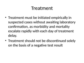 Treatment
• Treatment must be initiated empirically in
suspected cases without awaiting laboratory
confirmation, as morbidity and mortality
escalate rapidly with each day of treatment
delay.
• Treatment should not be discontinued solely
on the basis of a negative test result
 