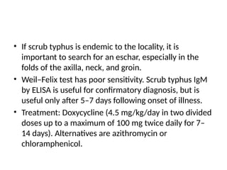 • If scrub typhus is endemic to the locality, it is
important to search for an eschar, especially in the
folds of the axilla, neck, and groin.
• Weil–Felix test has poor sensitivity. Scrub typhus IgM
by ELISA is useful for confirmatory diagnosis, but is
useful only after 5–7 days following onset of illness.
• Treatment: Doxycycline (4.5 mg/kg/day in two divided
doses up to a maximum of 100 mg twice daily for 7–
14 days). Alternatives are azithromycin or
chloramphenicol.
 