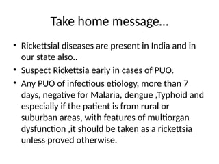 Take home message…
• Rickettsial diseases are present in India and in
our state also..
• Suspect Rickettsia early in cases of PUO.
• Any PUO of infectious etiology, more than 7
days, negative for Malaria, dengue ,Typhoid and
especially if the patient is from rural or
suburban areas, with features of multiorgan
dysfunction ,it should be taken as a rickettsia
unless proved otherwise.
 