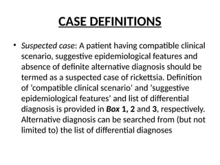 CASE DEFINITIONS
• Suspected case: A patient having compatible clinical
scenario, suggestive epidemiological features and
absence of definite alternative diagnosis should be
termed as a suspected case of rickettsia. Definition
of ‘compatible clinical scenario’ and ‘suggestive
epidemiological features’ and list of differential
diagnosis is provided in Box 1, 2 and 3, respectively.
Alternative diagnosis can be searched from (but not
limited to) the list of differential diagnoses
 