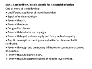 BOX 1 Compatible Clinical Scenario for Rickettsial Infection
One or more of the following:
• Undifferentiated fever of more than 5 days.
• Sepsis of unclear etiology.
• Fever with rash.
• Fever with edema.
• Dengue-like disease.
• Fever with headache and myalgia.
• Fever with hepatosplenomegaly and / or lymphadenopathy.
• Aseptic meningitis / meningoencephalitis / acute encephalitic
syndrome.
• Fever with cough and pulmonary infiltrates or community acquired
pneumonia.
• Fever with acute kidney injury.
• Fever with acute gastrointestinal or hepatic involvement.
 