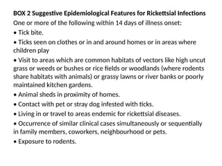 BOX 2 Suggestive Epidemiological Features for Rickettsial Infections
One or more of the following within 14 days of illness onset:
• Tick bite.
• Ticks seen on clothes or in and around homes or in areas where
children play
• Visit to areas which are common habitats of vectors like high uncut
grass or weeds or bushes or rice fields or woodlands (where rodents
share habitats with animals) or grassy lawns or river banks or poorly
maintained kitchen gardens.
• Animal sheds in proximity of homes.
• Contact with pet or stray dog infested with ticks.
• Living in or travel to areas endemic for rickettsial diseases.
• Occurrence of similar clinical cases simultaneously or sequentially
in family members, coworkers, neighbourhood or pets.
• Exposure to rodents.
 