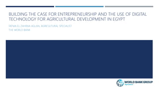 BUILDING THE CASE FOR ENTREPRENEURSHIP AND THE USE OF DIGITAL
TECHNOLOGY FOR AGRICULTURAL DEVELOPMENT IN EGYPT
FATMA EL ZAHRAA AGLAN, AGRICULTURAL SPECIALIST
THE WORLD BANK
 