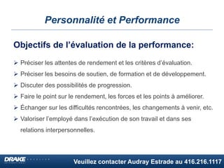 Veuillez contacter Audray Estrade au 416.216.1117
Personnalité et Performance
Objectifs de l’évaluation de la performance:
 Préciser les attentes de rendement et les critères d’évaluation.
 Préciser les besoins de soutien, de formation et de développement.
 Discuter des possibilités de progression.
 Faire le point sur le rendement, les forces et les points à améliorer.
 Échanger sur les difficultés rencontrées, les changements à venir, etc.
 Valoriser l’employé dans l’exécution de son travail et dans ses
relations interpersonnelles.
 