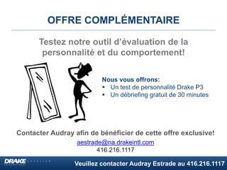 Veuillez contacter Audray Estrade au 416.216.1117
OFFRE COMPLÉMENTAIRE
Contacter Audray afin de bénéficier de cette offre exclusive!
aestrade@na.drakeintl.com
416.216.1117
Testez notre outil d’évaluation de la
personnalité et du comportement!
Nous vous offrons:
 Un test de personnalité Drake P3
 Un débriefing gratuit de 30 minutes
 