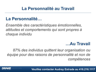 Veuillez contacter Audray Estrade au 416.216.1117
La Personnalité au Travail
La Personnalité…
Ensemble des caractéristiques émotionnelles,
attitudes et comportements qui sont propres à
chaque individu
…Au Travail
87% des individus quittent leur organisation ou
équipe pour des raisons de personnalité et non de
compétences
 