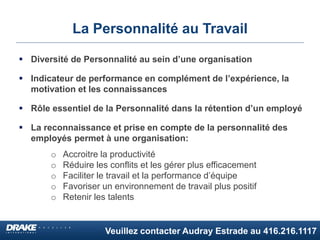 Veuillez contacter Audray Estrade au 416.216.1117
La Personnalité au Travail
 Diversité de Personnalité au sein d’une organisation
 Indicateur de performance en complément de l’expérience, la
motivation et les connaissances
 Rôle essentiel de la Personnalité dans la rétention d’un employé
 La reconnaissance et prise en compte de la personnalité des
employés permet à une organisation:
o Accroitre la productivité
o Réduire les conflits et les gérer plus efficacement
o Faciliter le travail et la performance d’équipe
o Favoriser un environnement de travail plus positif
o Retenir les talents
 