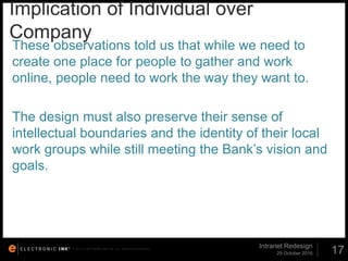 © 2012. ELECTRONIC INK, INC. ALL RIGHTS RESERVED.
Implication of Individual over
Company
29 October 2016
Intranet Redesign
17
These observations told us that while we need to
create one place for people to gather and work
online, people need to work the way they want to.
The design must also preserve their sense of
intellectual boundaries and the identity of their local
work groups while still meeting the Bank’s vision and
goals.
 