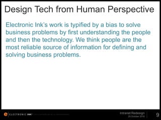 © 2012. ELECTRONIC INK, INC. ALL RIGHTS RESERVED.
Design Tech from Human Perspective
29 October 2016
Intranet Redesign
9
Electronic Ink’s work is typified by a bias to solve
business problems by first understanding the people
and then the technology. We think people are the
most reliable source of information for defining and
solving business problems.
 
