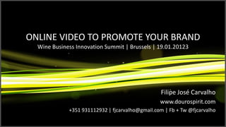 ONLINE VIDEO TO PROMOTE YOUR BRAND
  Wine Business Innovation Summit | Brussels | 19.01.20123




                                                 Filipe José Carvalho
                                                 www.dourospirit.com
             +351 931112932 | fjcarvalho@gmail.com | Fb + Tw @fjcarvalho
 
